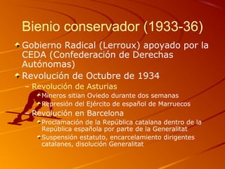 Bienio conservador (1933-36)
Gobierno Radical (Lerroux) apoyado por la
CEDA (Confederación de Derechas
Autónomas)
Revolución de Octubre de 1934
– Revolución de Asturias
Mineros sitian Oviedo durante dos semanas
Represión del Ejército de español de Marruecos
– Revolución en Barcelona
Proclamación de la República catalana dentro de la
República española por parte de la Generalitat
Suspensión estatuto, encarcelamiento dirigentes
catalanes, disolución Generalitat
 