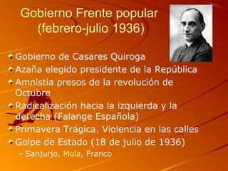Gobierno Frente popular
(febrero-julio 1936)
Gobierno de Casares Quiroga
Azaña elegido presidente de la República
Amnistía presos de la revolución de
Octubre
Radicalización hacia la izquierda y la
derecha (Falange Española)
Primavera Trágica. Violencia en las calles
Golpe de Estado (18 de julio de 1936)
– Sanjurjo, Mola, Franco
 