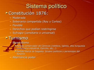 Sistema políticoSistema político
Constitución 1876:Constitución 1876:
– ModeradaModerada
– Soberanía compartida (Rey y Cortes)Soberanía compartida (Rey y Cortes)
– FlexibleFlexible
– Derechos que podían restringirseDerechos que podían restringirse
– Sufragio (censitario o universal)Sufragio (censitario o universal)
TurnismoTurnismo
– BipartidismoBipartidismo
Partido conservador de Cánovas (nobleza, Iglesia, alta burguesíaPartido conservador de Cánovas (nobleza, Iglesia, alta burguesía
comercial e industrial, Ejército, etc...)comercial e industrial, Ejército, etc...)
Partido liberal de Sagasta. Grupos políticos y personajes delPartido liberal de Sagasta. Grupos políticos y personajes del
SexenioSexenio
– Alternancia poderAlternancia poder
 
