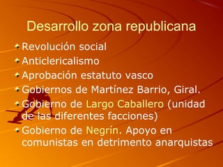 Desarrollo zona republicana
Revolución social
Anticlericalismo
Aprobación estatuto vasco
Gobiernos de Martínez Barrio, Giral.
Gobierno de Largo Caballero (unidad
de las diferentes facciones)
Gobierno de Negrín. Apoyo en
comunistas en detrimento anarquistas
 