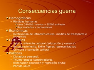 Consecuencias guerra
Demográficas
– Pérdidas humanas
Unos 380000 muertos y 35000 exiliados
Represaliados y encarcelados
Económicas
– Destrucción de infraestructuras, medios de transporte e
industrias
Culturales
– Iglesia referente cultural (educación y censura)
– Empobrecimiento. Exilio figuras representativas
– Censura y cerrazón cultural
Políticas
– Dictadura personal.
– Triunfo grupos conservadores.
– Eliminación oposición y represión brutal
– Partido único
 