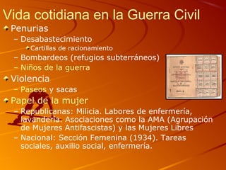 Vida cotidiana en la Guerra Civil
Penurias
– Desabastecimiento
Cartillas de racionamiento
– Bombardeos (refugios subterráneos)
– Niños de la guerra
Violencia
– Paseos y sacas
Papel de la mujer
– Republicanas: Milicia. Labores de enfermería,
lavandería. Asociaciones como la AMA (Agrupación
de Mujeres Antifascistas) y las Mujeres Libres
– Nacional: Sección Femenina (1934). Tareas
sociales, auxilio social, enfermería.
 