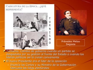 Turnismo: Cambio de gobierno cuando un partido seTurnismo: Cambio de gobierno cuando un partido se
desgastaba por su gestión al frente del Estado o cuando losdesgastaba por su gestión al frente del Estado o cuando los
líderes políticos así lo creían convenientelíderes políticos así lo creían conveniente
El nuevo Presidente era el líder de la oposiciónEl nuevo Presidente era el líder de la oposición
– Disolvía las Cortes y su Ministro de la GobernaciónDisolvía las Cortes y su Ministro de la Gobernación
fabricabafabricaba las listas electoraleslas listas electorales
Práxedes Mateo
Sagasta
 