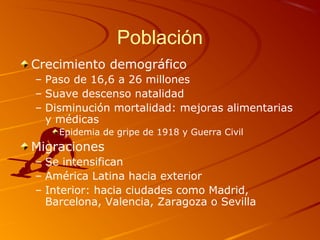 Población
Crecimiento demográfico
– Paso de 16,6 a 26 millones
– Suave descenso natalidad
– Disminución mortalidad: mejoras alimentarias
y médicas
Epidemia de gripe de 1918 y Guerra Civil
Migraciones
– Se intensifican
– América Latina hacia exterior
– Interior: hacia ciudades como Madrid,
Barcelona, Valencia, Zaragoza o Sevilla
 