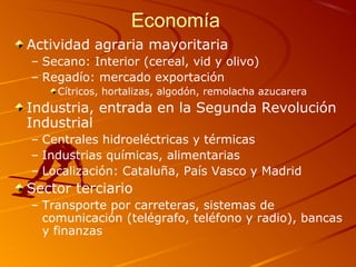 Economía
Actividad agraria mayoritaria
– Secano: Interior (cereal, vid y olivo)
– Regadío: mercado exportación
Cítricos, hortalizas, algodón, remolacha azucarera
Industria, entrada en la Segunda Revolución
Industrial
– Centrales hidroeléctricas y térmicas
– Industrias químicas, alimentarias
– Localización: Cataluña, País Vasco y Madrid
Sector terciario
– Transporte por carreteras, sistemas de
comunicación (telégrafo, teléfono y radio), bancas
y finanzas
 