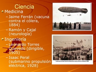 Ciencia
Medicina
– Jaime Ferrán (vacuna
contra el cólera,
1884)
– Ramón y Cajal
(neurología)
Ingeniería
– Leonardo Torres
Quevedo (dirigible,
1905)
– Isaac Peral
(submarino propulsión
eléctrica, 1928)
 