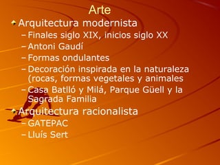 Arte
Arquitectura modernista
– Finales siglo XIX, inicios siglo XX
– Antoni Gaudí
– Formas ondulantes
– Decoración inspirada en la naturaleza
(rocas, formas vegetales y animales
– Casa Batlló y Milá, Parque Güell y la
Sagrada Familia
Arquitectura racionalista
– GATEPAC
– Lluís Sert
 