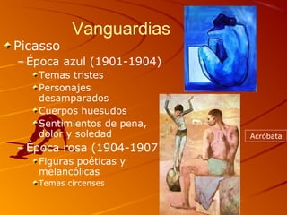 Vanguardias
Picasso
– Época azul (1901-1904)
Temas tristes
Personajes
desamparados
Cuerpos huesudos
Sentimientos de pena,
dolor y soledad
– Época rosa (1904-1907)
Figuras poéticas y
melancólicas
Temas circenses
Acróbata
 