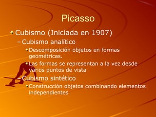 Picasso
Cubismo (Iniciada en 1907)
– Cubismo analítico
Descomposición objetos en formas
geométricas.
Las formas se representan a la vez desde
varios puntos de vista
– Cubismo sintético
Construcción objetos combinando elementos
independientes
 