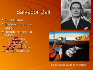 Salvador DalíSalvador Dalí
SurrealismoSurrealismo
Inspiración en losInspiración en los
sueñossueños
Método paranoico-Método paranoico-
críticocrítico
– AsociacionesAsociaciones
creadas por lacreadas por la
mente en unmente en un
estado de delirioestado de delirio
Magnífico dibujoMagnífico dibujo
La persistencia de la memoria
 