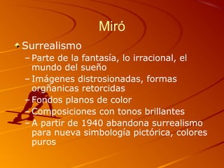 Miró
Surrealismo
– Parte de la fantasía, lo irracional, el
mundo del sueño
– Imágenes distrosionadas, formas
orgñanicas retorcidas
– Fondos planos de color
– Composiciones con tonos brillantes
– A partir de 1940 abandona surrealismo
para nueva simbología pictórica, colores
puros
 