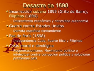 Desastre de 1898Desastre de 1898
InsurrecciónInsurrección cubanacubana 1895 (Grito de Baire),1895 (Grito de Baire),
FilipinasFilipinas (1896)(1896)
– Descontento económico y necesidad autonomíaDescontento económico y necesidad autonomía
Guerra contra Estados UnidosGuerra contra Estados Unidos
– Derrota española contundenteDerrota española contundente
Paz de París (1898)Paz de París (1898)
– Independencia Cuba, Puerto Rico y FilipinasIndependencia Cuba, Puerto Rico y Filipinas
Crisis moral e ideológicaCrisis moral e ideológica
– Regeneracionismo: Movimiento político eRegeneracionismo: Movimiento político e
intelectual contra corrupción política y solucionarintelectual contra corrupción política y solucionar
problemas paísproblemas país
 