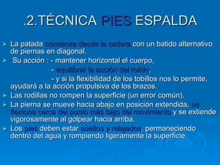 .2.TÉCNICA  PIES  ESPALDA La patada  comienza desde la cadera  con un batido alternativo de piernas en diagonal. Su acción : - mantener horizontal el cuerpo,  -  equilibrar la acción del rolido , - y si la flexibilidad de los tobillos nos lo permite, ayudará a la acción propulsiva de los brazos. Las rodillas no rompen la superficie (un error común). La pierna se mueve hacia abajo en posición extendida,  se flexiona cerca del punto más bajo del movimiento  y se extiende vigorosamente al golpear hacia arriba. Los  pies  deben estar  sueltos y relajados , permaneciendo dentro del agua y rompiendo ligeramente la superficie. 