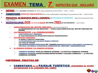 EXAMEN   TEMA  7   ASPECTES QUE  INCLUIRÁ DEFINIR ;  de las  actividades  de síntesis  del  tema  (blog, actividades de síntesis del libro)  ---  VALOR  1  PUNTOS COMENTARIO :  GRAFICAS,TABLAS,MAPAS, d e las  vistas y efectuadas en clase  (blog en las presentaciones, libro)   ---  VALOR 3 PUNTOS PREGUNTAS  DE RESPUESTA BREVE y CONCRETA ;  de  LOS  MODOS DE TRANSPORTE   ( blog en las presentaciones, libro)   ---  VALOR  2  PUNTOS DESENVOLUPAR ;   DOS   CUESTIONES ,  A  ELEGIR  DE ENTRE  TRES   DE LAS SIGUIENTES : ---  VALOR  4 PUNTOS CARACTERISTICAS DEL SECTOR TERCIARIO :  ( presentaciones blog, libro,) LA HETEROGEIDAD DE LOS SERVICIOS  Y  OTRAS CARACTERÍSTICAS DEL SECTOR TERCIARIO EN ESPAÑA LOS  TRANSPORTES  y las COMUNICACIONES:  CARACTERÍSTICAS Y PROBLEMAS EL PLAN ESTRATÉGICO DE INFRAESTRUCTURAS DE TRANSPORTE(PEIT) LOS ESPACIOS TURÍSTICOS: EL MODELO TURÍSTICO TRADICIONAL LA RECONVERSIÓN HACIA UN NUEVO MODELO TURÍSTICO LOS  TIPOS DE TURISMO LAS  REPERCUSIONES ESPACIALES  DEL TURISMO: DEMOGRÁFICAS,EN EL POBLAMIENTO, ECONÓMICAS, POLÍTICAS, CULTURALES, SOCIOLÓGICAS, ORDENACIÓN DEL TERRITORIO Y MEDIOAMBIENTALES EL COMERCIO INTERIOR Y EL COMERCIO EXTERIOR: COMERCIO INTERIOR:  TIPOS DE COMERCIO INTERIOR  Y  LA POLÍTICA COMERCIAL INTERIOR COMERCIO EXTERIOR : EXPORTACIONES,IMPORTACIONES Y BALANZA COMERCIAL  Y   LA POLÍTICA COMERCIAL EXTERIOR  ENTREGAR  PRACTICA DE : COMENTARIO  DE UN   PAISAJE TURÍSTICO  ( SIGUIENDO EL GUIÓN ESTABLECIDO O EL ESQUEMA DEL LIBRO) 