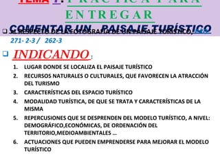 TEMA   7 :  PRACTICA PARA ENTREGAR COMENTAR UN  PAISAJE TURÍSTICO AL  RESPECTO DE LA FOTOGRAFÍA DE UN PAISAJE TURÍSTICO,  PÁG:  271- 2-3 /  262-3  INDICANDO   : LUGAR DONDE SE LOCALIZA EL PAISAJE TURÍSTICO RECURSOS NATURALES O CULTURALES, QUE FAVORECEN LA ATRACCIÓN DEL TURISMO CARACTERÍSTICAS DEL ESPACIO TURÍSTICO MODALIDAD TURÍSTICA, DE QUE SE TRATA Y CARACTERÍSTICAS DE LA MISMA REPERCUSIONES QUE SE DESPRENDEN DEL MODELO TURÍSTICO, A NIVEL: DEMOGRÁFICO,ECONÓMICAS, DE ORDENACIÓN DEL TERRITORIO,MEDIOAMBIENTALES … ACTUACIONES QUE PUEDEN EMPRENDERSE PARA MEJORAR EL MODELO TURÍSTICO 