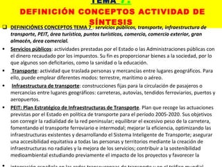 TEMA  7:   DEFINICIÓN CONCEPTOS ACTIVIDAD DE SÍNTESIS DEFINICIÓNES CONCEPTOS TEMA 7  :  servicios públicos, transporte, infraestructura de transporte, PEIT, área turística, puntos turísticos, comercio, comercio exterior, gran almacén, área comercial. Servicios públicos : actividades prestadas por el Estado o las Administraciones públicas con el dinero recaudado por los impuestos. Su fin es proporcionar bienes a la sociedad, por lo que algunos son deficitarios, como la sanidad o la educación. Transporte : actividad que traslada personas y mercancías entre lugares geográficos. Para ello, puede emplear diferentes modos: terrestre, marítimo o aéreo. Infraestructura de transporte : construcciones fijas para la circulación de pasajeros o mercancías entre lugares geográficos: carreteras, autovías, tendidos ferroviarios, puertos y aeropuertos. PEIT: Plan Estratégico de Infraestructuras de Transporte . Plan que recoge las actuaciones previstas por el Estado en política de transporte para el período 2005-2020. Sus objetivos son corregir la radialidad de la red peninsular; equilibrar el excesivo peso de la carretera, fomentando el transporte ferroviario e intermodal; mejorar la eficiencia, optimizando las infraestructuras existentes y desarrollando el Sistema Inteligente de Transporte; asegurar una accesibilidad equitativa a todas las personas y territorios mediante la creación de infraestructuras no radiales y la mejora de los servicios; contribuir a la sostenibilidad medioambiental estudiando previamente el impacto de los proyectos y favorecer la integración española en las redes transeuropeas de transporte y en el tráfico mundial . 