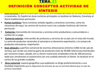 Área turística:  espacio amplio que cuenta con una elevada densidad de turistas, extranjeros o nacionales. En España las áreas turísticas principales se localizan en Baleares, Canariasy el litoral mediterráneo peninsular. Puntos turísticos : focos turísticos aislados ligados a atractivos concretos, como las estaciones de esquí, los centros de turismo rural o las ciudades históricas del interior peninsular. Comercio:  intercambio de mercancías y servicios entre productores y consumidores a cambio de un pago. Comercio exterior : intercambio de productos y servicios de un país con el resto del mundo. La venta de productos nacionales al extranjero se denomina exportación, y la compra de productos extranjeros, importación. Gran almacén:  superficie comercial de enormes dimensiones (mínimo 4.000 m2 de sala de ventas), que vende una extensa gama de productos (más de 50.000 referencias) distribuidos por secciones (ropa, calzado, etc.) y tienen numerosos empleados (más de 100 personas), dado que simultanean el autoservicio con una cuidada atención al cliente. Se localizan en el centro de las grandes ciudades. Área comercial : espacio geográfico cuya población se dirige preferentemente a una localidad importante  para la adquisición de artículos de uso no corriente (bienes que no sean de primera necesidad). TEMA  7:   DEFINICIÓN CONCEPTOS ACTIVIDAD DE SÍNTESIS 