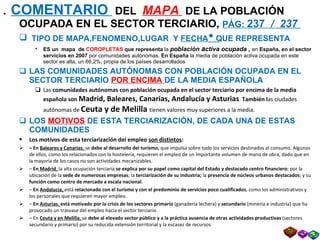 .  COMENTARIO  DEL  MAPA  DE LA POBLACIÓN OCUPADA EN EL SECTOR TERCIARIO,  PÁG:  237  /  237  TIPO DE MAPA,FENOMENO,LUGAR  Y  FECHA    QUE REPRESENTA ES un  mapa  de  COROPLETAS  que representa  la  población  a ctiva ocupada ,  en  España, en el sector servicios en 2007  por comunidades autónomas.  En España  la media de población activa ocupada en este sector es alta, un 66,2%, propia de los países desarrollados LAS   COMUNIDADES AUTÓNOMAS CON POBLACIÓN OCUPADA EN EL SECTOR TERCIARIO  POR ENCIMA  DE LA MEDIA ESPAÑOLA Las  comunidades autónomas con población ocupada en el sector terciario por encima de la media española son   Madrid, Baleares, Canarias, Andalucía y Asturias .  También l as ciudades   autónomas de  Ceuta y de Melilla  tienen valores muy superiores a la media. LOS  MOTIVOS  DE ESTA TERCIARIZACIÓN, DE CADA UNA DE ESTAS COMUNIDADES Los motivos de esta terciarización del empleo  son distintos : –  En  Baleares y Canarias ,  se  debe al desarrollo del turismo,  que impulsa sobre todo los servicios destinados al consumo. Algunos de ellos, como los relacionados con la hostelería, requieren el empleo de un importante volumen de mano de obra, dado que en la mayoría de los casos no son actividades mecanizables. –  En  Madrid ,  la alta ocupación terciaria  se explica por su papel como capital del Estado y destacado centro financiero ; por la ubicación de la  sede de numerosas empresas ; la  terciarización de su industria;  la  presencia de núcleos urbanos destacados ; y su  función como centro de mercado a escala nacional . –  En  Andalucía,  está  relacionado con   el turismo y con el predominio de servicios poco cualificados , como los administrativos y los personales que requieren mayor empleo. –  En  Asturias ,  está motivado   por la crisis de los sectores primario  (ganadería lechera) y  secundario  (minería e industria) que ha provocado un trasvase del empleo hacia el sector terciario. –  En  Ceuta y en Melilla ,  se  debe al elevado sector público y a la práctica ausencia de otras actividades productivas  (sectores secundario y primario) por su reducida extensión territorial y la escasez de recursos . 