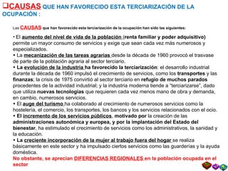 CAUSAS  QUE HAN FAVORECIDO ESTA TERCIARIZACIÓN DE LA OCUPACIÓN : Las  CAUSAS  que han favorecido esta terciarización de la ocupación han sido las siguientes: El  aumento del nivel de vida de la población  ( renta familiar y poder adquisitivo)  permite un mayor consumo de servicios y exige que sean cada vez más numerosos y especializados. La  mecanización de las tareas agrarias  desde la década de 1960 provocó el trasvase de parte de la población agraria al sector terciario. La  evolución de la industria  ha favorecido la terciarización : el desarrollo industrial durante la década de 1960 impulsó el crecimiento de servicios, como los  transportes  y las  finanzas ; la crisis de 1975 convirtió al sector terciario en  refugio de muchos parados  procedentes de la actividad industrial; y la industria moderna tiende a “terciarizarse”, dado que utiliza  nuevas tecnologías  que requieren cada vez menos mano de obra y demanda, en cambio, numerosos servicios. El  auge del turismo   ha colaborado al crecimiento de numerosos servicios como la hostelería, el comercio, los transportes, los bancos y los servicios relacionados con el ocio. El  incremento de los servicios públicos ,  motivado por  la creación de las  administraciones autonómica y europea, y por la implantación del Estado del bienestar , ha estimulado el crecimiento de servicios como los administrativos, la sanidad y la educación. La  creciente incorporación de la mujer al trabajo fuera del hogar  se realiza básicamente en este sector y ha impulsado ciertos servicios como las guarderías y la ayuda doméstica. No obstante, se aprecian  DIFERENCIAS REGIONALES  en la población ocupada en el sector   