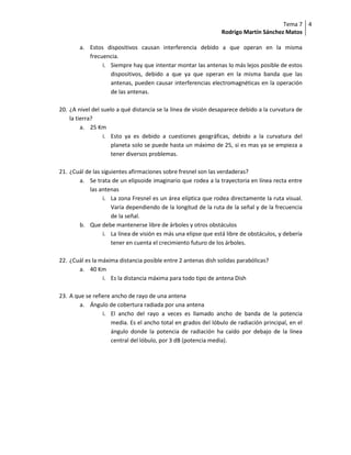 Tema 7 4
                                                                Rodrigo Martín Sánchez Matos

        a. Estos dispositivos causan interferencia debido a que operan en la misma
           frecuencia.
                i. Siempre hay que intentar montar las antenas lo más lejos posible de estos
                   dispositivos, debido a que ya que operan en la misma banda que las
                   antenas, pueden causar interferencias electromagnéticas en la operación
                   de las antenas.

20. ¿A nivel del suelo a qué distancia se la línea de visión desaparece debido a la curvatura de
    la tierra?
         a. 25 Km
                  i. Esto ya es debido a cuestiones geográficas, debido a la curvatura del
                     planeta solo se puede hasta un máximo de 25, si es mas ya se empieza a
                     tener diversos problemas.

21. ¿Cuál de las siguientes afirmaciones sobre fresnel son las verdaderas?
       a. Se trata de un elipsoide imaginario que rodea a la trayectoria en línea recta entre
            las antenas
                  i. La zona Fresnel es un área elíptica que rodea directamente la ruta visual.
                     Varía dependiendo de la longitud de la ruta de la señal y de la frecuencia
                     de la señal.
       b. Que debe mantenerse libre de árboles y otros obstáculos
                  i. La línea de visión es más una elipse que está libre de obstáculos, y debería
                     tener en cuenta el crecimiento futuro de los árboles.

22. ¿Cuál es la máxima distancia posible entre 2 antenas dish solidas parabólicas?
       a. 40 Km
                 i. Es la distancia máxima para todo tipo de antena Dish

23. A que se refiere ancho de rayo de una antena
        a. Ángulo de cobertura radiada por una antena
                 i. El ancho del rayo a veces es llamado ancho de banda de la potencia
                     media. Es el ancho total en grados del lóbulo de radiación principal, en el
                     ángulo donde la potencia de radiación ha caído por debajo de la línea
                     central del lóbulo, por 3 dB (potencia media).
 