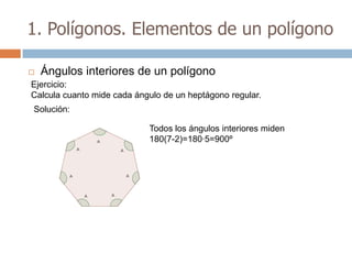 1. Polígonos. Elementos de un polígono

   Ángulos interiores de un polígono
Ejercicio:
Calcula cuanto mide cada ángulo de un heptágono regular.
Solución:

                            Todos los ángulos interiores miden
                            180(7-2)=180·5=900º
 