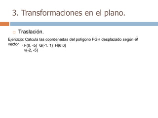 3. Transformaciones en el plano.

     Traslación.
                                                                      v
Ejercicio: Calcula las coordenadas del polígono FGH desplazado según el
vector . F(0, -5) G(-1, 1) H(6,0)
        v(-2, -5)
 