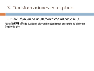 3. Transformaciones en el plano.

    Giro: Rotación de un elemento con respecto a un
Para definir el fijo.de cualquier elemento necesitamos un centro de giro y un
     punto giro
ángulo de giro.
 