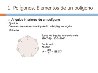 1. Polígonos. Elementos de un polígono

   Ángulos interiores de un polígono
Ejercicio:
Calcula cuanto mide cada ángulo de un heptágono regular.
Solución:

                            Todos los ángulos interiores miden
                            180(7-2)=180·5=900º

                            Por lo tanto:
                            7A=900
                                 900
                             A          128.57º
                                  7
 