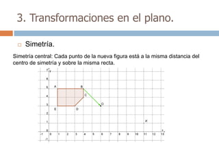 3. Transformaciones en el plano.

    Simetría.
Simetría central: Cada punto de la nueva figura está a la misma distancia del
centro de simetría y sobre la misma recta.
 