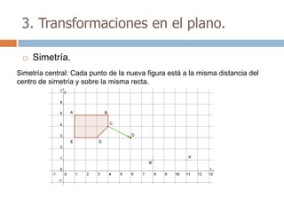 3. Transformaciones en el plano.

    Simetría.
Simetría central: Cada punto de la nueva figura está a la misma distancia del
centro de simetría y sobre la misma recta.
 