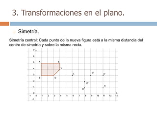 3. Transformaciones en el plano.

    Simetría.
Simetría central: Cada punto de la nueva figura está a la misma distancia del
centro de simetría y sobre la misma recta.
 