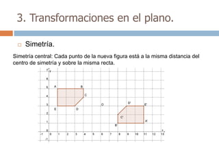 3. Transformaciones en el plano.

    Simetría.
Simetría central: Cada punto de la nueva figura está a la misma distancia del
centro de simetría y sobre la misma recta.
 