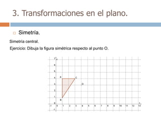 3. Transformaciones en el plano.

    Simetría.
Simetría central.
Ejercicio: Dibuja la figura simétrica respecto al punto O.
 