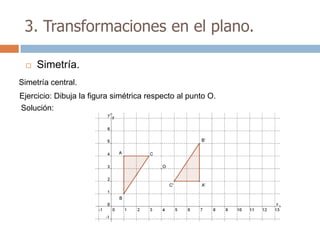 3. Transformaciones en el plano.

    Simetría.
Simetría central.
Ejercicio: Dibuja la figura simétrica respecto al punto O.
Solución:
 