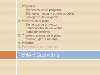 1. Polígonos
      Elementos de un polígono
      Triángulos: rectas y puntos notables
      Semejanza de polígonos
2. Vectores en el plano
      Elementos de un vector
      Componentes de un vector
      Suma de vectores
3. Transformaciones en el plano
    Traslación, giro y simetría
4. Poliedros
5. Perímetro, área y volumen

TEMA 7.Geometría.
 