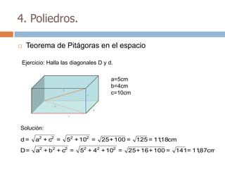 4. Poliedros.

   Teorema de Pitágoras en el espacio

Ejercicio: Halla las diagonales D y d.

                                     a=5cm
                                     b=4cm
                                     c=10cm




Solución:

d=    a2 + c2 =   52 + 102 =     25 + 100 = 125 = 1118cm
                                                    ,
D=    a2 + b2 + c2 =    52 + 42 + 102 =   25 + 16 + 100 = 141= 1187cm
                                                                 ,
 