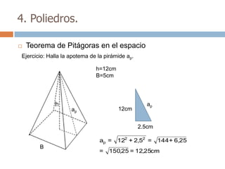 4. Poliedros.

   Teorema de Pitágoras en el espacio
Ejercicio: Halla la apotema de la pirámide ap.

                              h=12cm
                              B=5cm




                                                    ap
                    ap                 12cm


                                                 2.5cm

                                ap =   122 + 2,52 = 144 + 6,25
       B
                               =   150,25 = 12,25cm
 