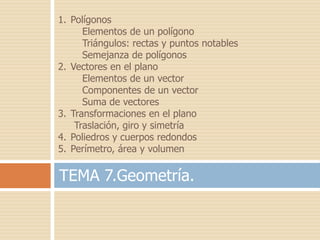 1. Polígonos
      Elementos de un polígono
      Triángulos: rectas y puntos notables
      Semejanza de polígonos
2. Vectores en el plano
      Elementos de un vector
      Componentes de un vector
      Suma de vectores
3. Transformaciones en el plano
    Traslación, giro y simetría
4. Poliedros y cuerpos redondos
5. Perímetro, área y volumen

TEMA 7.Geometría.
 