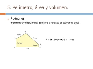 5. Perímetro, área y volumen.

   Polígonos.
    Perímetro de un polígono: Suma de la longitud de todos sus lados




                                    P = 4+1,5+2+3+0,5 = 11cm
 