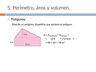 5. Perímetro, área y volumen.

   Polígonos.
    Área de un polígono: Superficie que encierra el polígono



                                 A = Arectángulo + Atriángulo =
                                   =    12·4        + (12·5/2) =
                                   = 48 + 30 = 78 m2
 