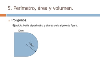 5. Perímetro, área y volumen.

   Polígonos.
    Ejercicio: Halla el perímetro y el área de la siguiente figura.

        10cm
 