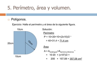 5. Perímetro, área y volumen.

   Polígonos.
    Ejercicio: Halla el perímetro y el área de la siguiente figura.

        10cm                      Solución:
                                   Perímetro
                                   P = 10+20+10+(2π10)/2 =
                                     = 40+31,4 = 71,4 cm
20cm
                                   Área
                                   A = Arectángulo+Asemicircunferencia =
                                     = 10·20 + (π102)/2 =
       10cm
                                     =     200 + 157,08 = 357,08 cm2
 