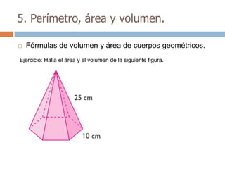 5. Perímetro, área y volumen.

   Fórmulas de volumen y área de cuerpos geométricos.
Ejercicio: Halla el área y el volumen de la siguiente figura.
 