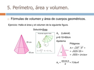 5. Perímetro, área y volumen.

   Fórmulas de volumen y área de cuerpos geométricos.
Ejercicio: Halla el área y el volumen de la siguiente figura.

                         Solución:Área
                                                AL (Lateral)
                                                p=6·10=60cm
                                                Apotema
                                                                Pitágoras
                                                                A=     252 - 52 =

                                                     A
                                                                =    625 - 25 =
                                                                =    600 = 24,5cm


                                                       60·24,5        2
                                                AL =           = 735cm
                                                          2
 