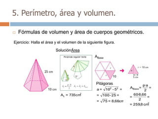 5. Perímetro, área y volumen.

   Fórmulas de volumen y área de cuerpos geométricos.
Ejercicio: Halla el área y el volumen de la siguiente figura.

                         Solución:Área
                                                ABase



                                                               10

                                                 Pitágoras                     p·a
                                                  a=       2
                                                        10 - 5 =    2   ABase =    =
                                                                                2
                                       2                                  60·8,66
                            AL = 735 cm           =    100 - 25 =       =         =
                                                                             2
                                                  =    75 = 8,66cm
                                                                                  2
                                                                        = 259,8 cm
 