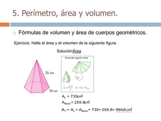 5. Perímetro, área y volumen.

   Fórmulas de volumen y área de cuerpos geométricos.
Ejercicio: Halla el área y el volumen de la siguiente figura.

                         Solución:Área




                                      2
                            AL = 735cm
                            ABase = 259,8 2
                                         cm
                                                                  2
                            AT = AL + ABase = 735+ 259,8= 994,8 cm
 