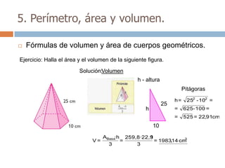 5. Perímetro, área y volumen.

   Fórmulas de volumen y área de cuerpos geométricos.
Ejercicio: Halla el área y el volumen de la siguiente figura.

                         Solución:Volumen
                                                 h - altura
                                                                        Pitágoras
                                                                   h=    252 - 102 =
                                                              25
                                                     h             =    625- 100 =
                                                                   =    525 = 22,91cm
                                                         10
                                   ABase·h 259,8·22,9
                                                    1             3
                              V=          =           = 1983,14 cm
                                     3         3
 