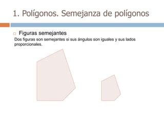 1. Polígonos. Semejanza de polígonos

   Figuras semejantes
Dos figuras son semejantes si sus ángulos son iguales y sus lados
proporcionales.
 