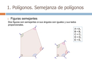 1. Polígonos. Semejanza de polígonos

   Figuras semejantes
Dos figuras son semejantes si sus ángulos son iguales y sus lados
proporcionales.
                                                               A = A1
                                                               B = B1
                                                               C = C1
                                                               D = D1
                                                               E = E1
 