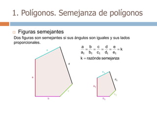 1. Polígonos. Semejanza de polígonos

   Figuras semejantes
Dos figuras son semejantes si sus ángulos son iguales y sus lados
proporcionales.
                                     a b c         d e
                                                            k
                                     a1 b1 c1 d1 e1
                                     k   razónde semejanza
 
